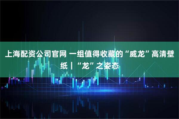 上海配资公司官网 一组值得收藏的“威龙”高清壁纸｜“龙”之姿态