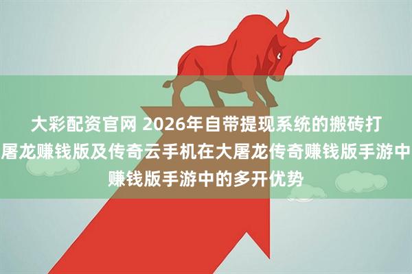 大彩配资官网 2026年自带提现系统的搬砖打金传奇之大屠龙赚钱版及传奇云手机在大屠龙传奇赚钱版手游中的多开优势