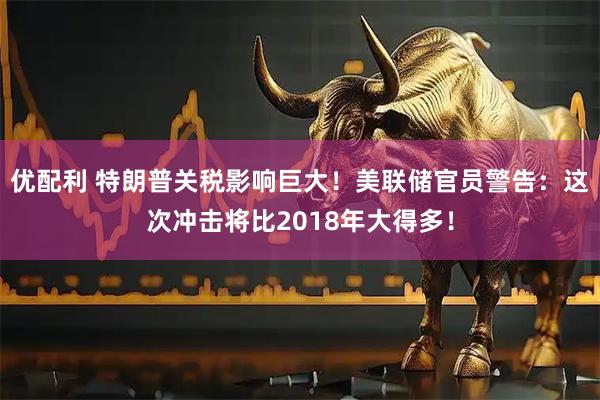 优配利 特朗普关税影响巨大！美联储官员警告：这次冲击将比2018年大得多！