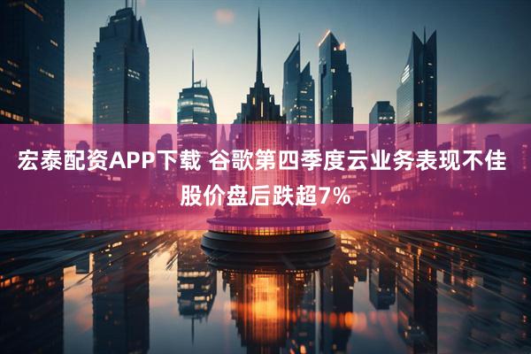 宏泰配资APP下载 谷歌第四季度云业务表现不佳 股价盘后跌超7%