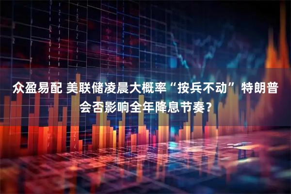 众盈易配 美联储凌晨大概率“按兵不动” 特朗普会否影响全年降息节奏？