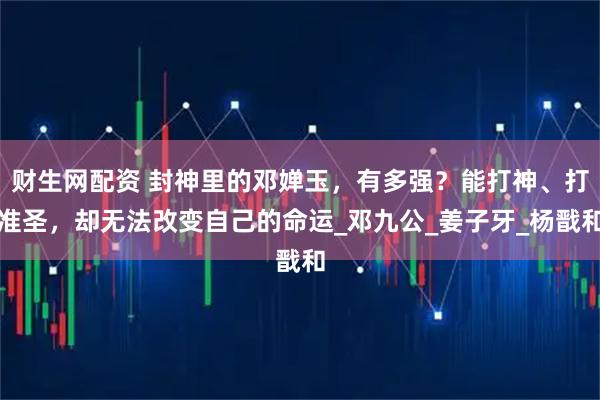 财生网配资 封神里的邓婵玉，有多强？能打神、打准圣，却无法改变自己的命运_邓九公_姜子牙_杨戬和