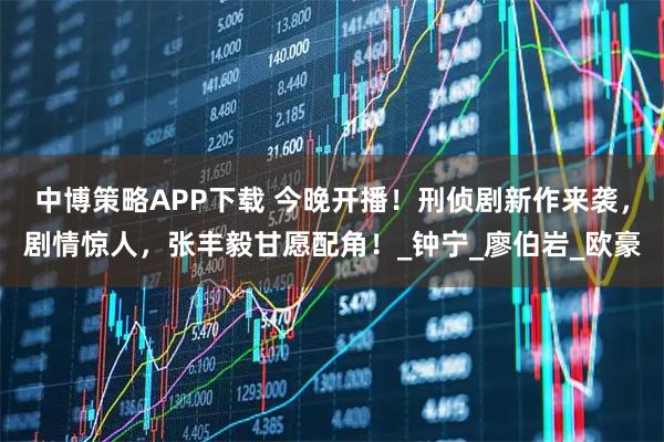 中博策略APP下载 今晚开播！刑侦剧新作来袭，剧情惊人，张丰毅甘愿配角！_钟宁_廖伯岩_欧豪