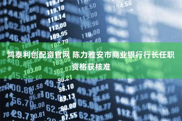 鸿泰利创配资官网 陈力雅安市商业银行行长任职资格获核准