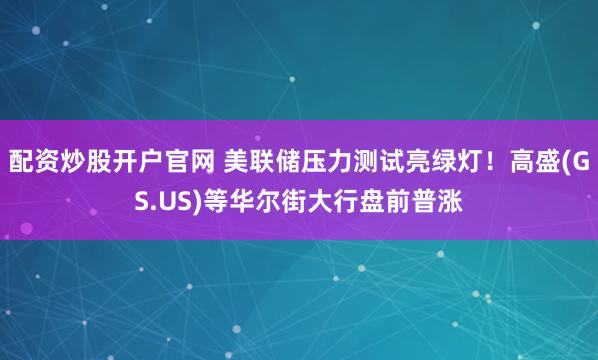 配资炒股开户官网 美联储压力测试亮绿灯！高盛(GS.US)等华尔街大行盘前普涨
