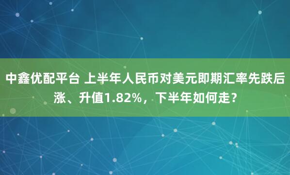 中鑫优配平台 上半年人民币对美元即期汇率先跌后涨、升值1.82%，下半年如何走？