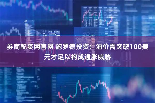 券商配资网官网 施罗德投资：油价需突破100美元才足以构成通胀威胁