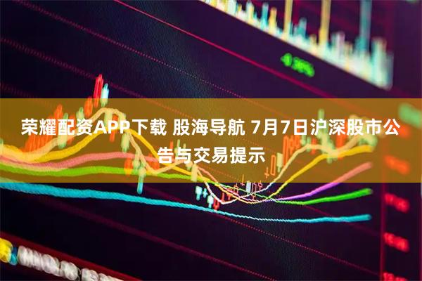 荣耀配资APP下载 股海导航 7月7日沪深股市公告与交易提示
