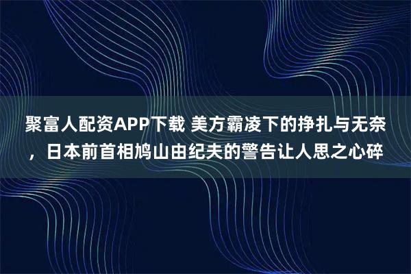 聚富人配资APP下载 美方霸凌下的挣扎与无奈，日本前首相鸠山由纪夫的警告让人思之心碎
