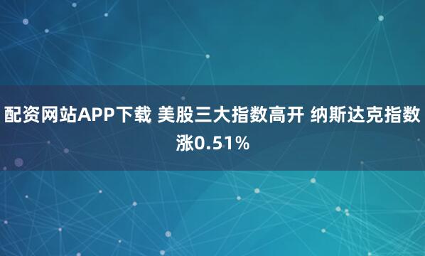 配资网站APP下载 美股三大指数高开 纳斯达克指数涨0.51%