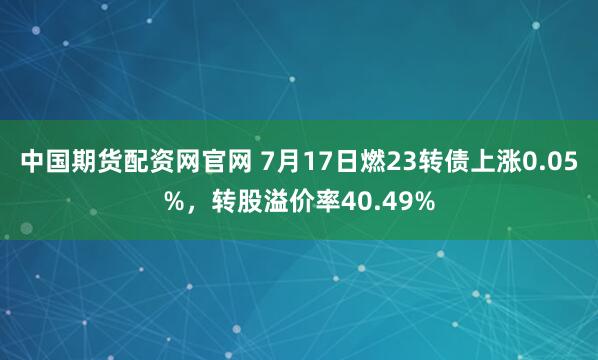 中国期货配资网官网 7月17日燃23转债上涨0.05%，转股溢价率40.49%