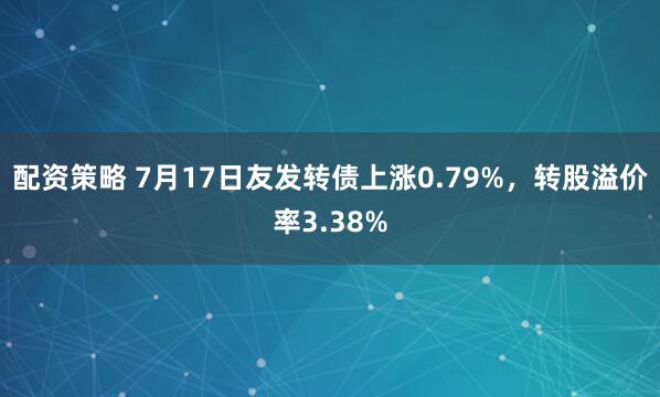 配资策略 7月17日友发转债上涨0.79%，转股溢价率3.38%