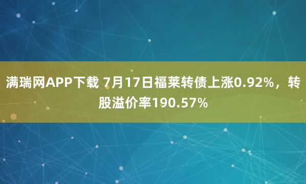 满瑞网APP下载 7月17日福莱转债上涨0.92%，转股溢价率190.57%