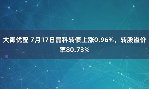 大御优配 7月17日晶科转债上涨0.96%，转股溢价率80.73%