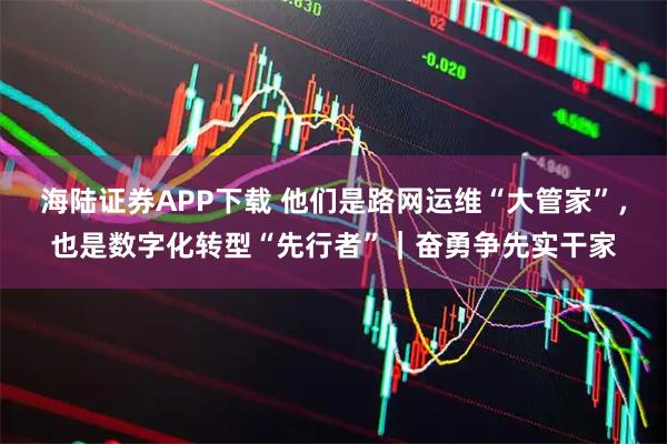 海陆证券APP下载 他们是路网运维“大管家”，也是数字化转型“先行者”｜奋勇争先实干家
