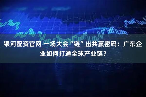 银河配资官网 一场大会“链”出共赢密码:广东企业如何打通全球产业链?