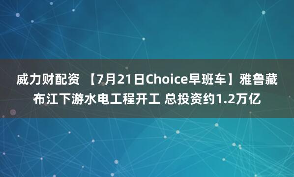 威力财配资 【7月21日Choice早班车】雅鲁藏布江下游水电工程开工 总投资约1.2万亿
