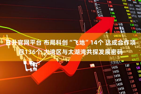 日升官网平台 布局科创“飞地”14个 达成合作项目136个 大湾区与太湖湾共探发展密码