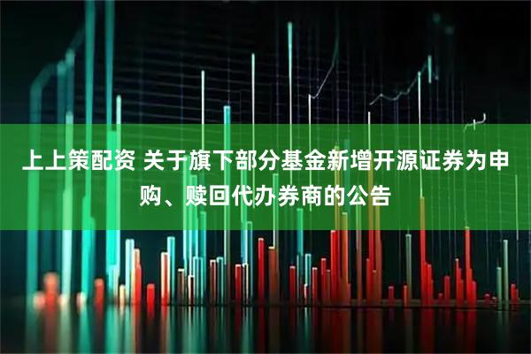 上上策配资 关于旗下部分基金新增开源证券为申购、赎回代办券商的公告