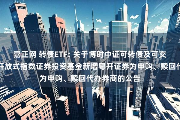 嘉正网 转债ETF: 关于博时中证可转债及可交换债券交易型开放式指数证券投资基金新增粤开证券为申购、赎回代办券商的公告