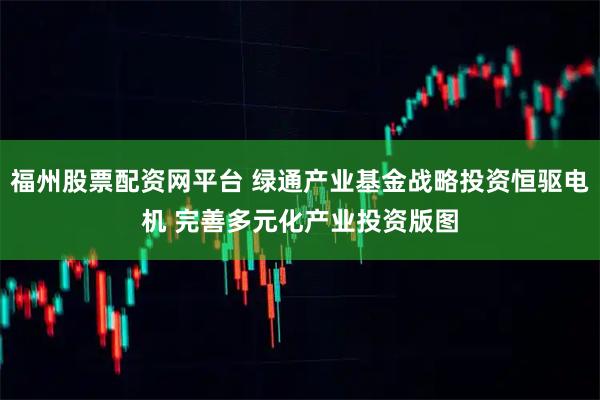 福州股票配资网平台 绿通产业基金战略投资恒驱电机 完善多元化产业投资版图