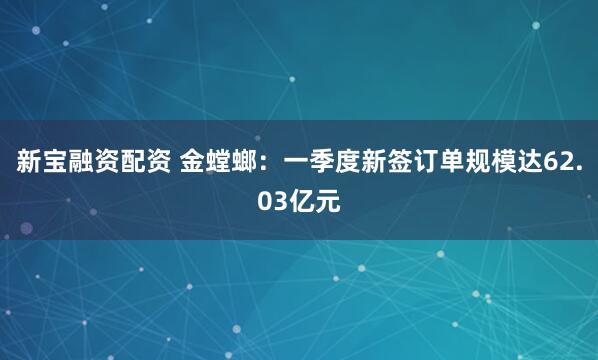 新宝融资配资 金螳螂：一季度新签订单规模达62.03亿元