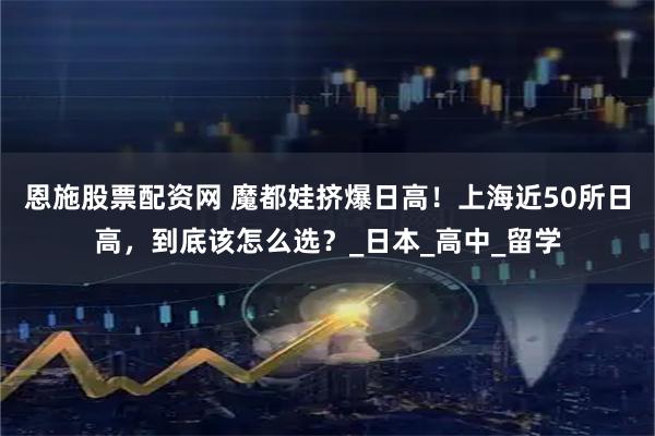 恩施股票配资网 魔都娃挤爆日高！上海近50所日高，到底该怎么选？_日本_高中_留学