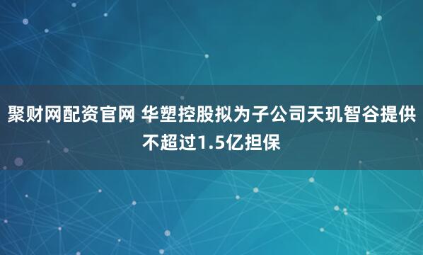 聚财网配资官网 华塑控股拟为子公司天玑智谷提供不超过1.5亿担保