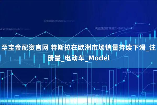 至宝金配资官网 特斯拉在欧洲市场销量持续下滑_注册量_电动车_Model