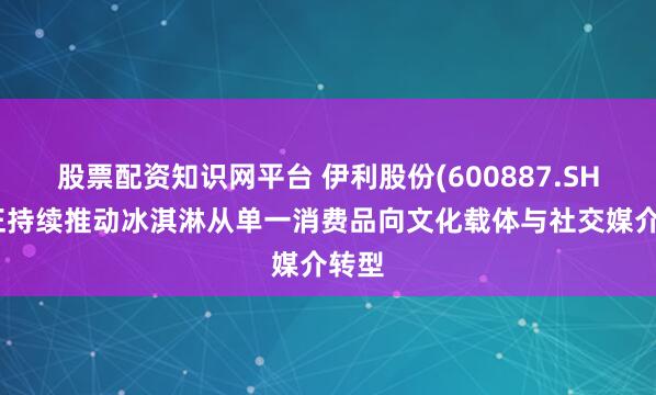 股票配资知识网平台 伊利股份(600887.SH):正持续推动冰淇淋从单一消费品向文化载体与社交媒介转型