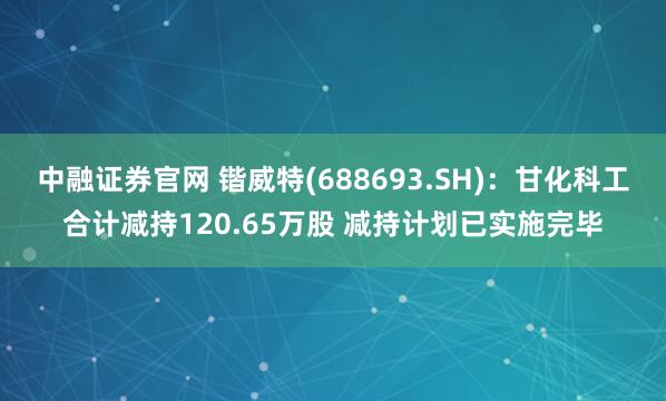 中融证券官网 锴威特(688693.SH)：甘化科工合计减持120.65万股 减持计划已实施完毕