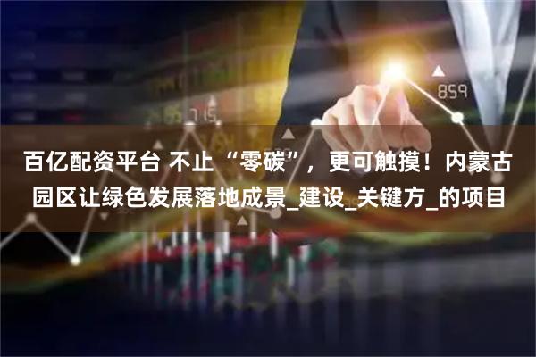 百亿配资平台 不止 “零碳”，更可触摸！内蒙古园区让绿色发展落地成景_建设_关键方_的项目