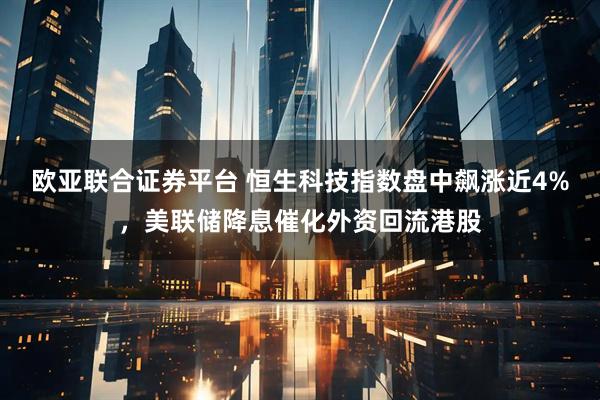 欧亚联合证券平台 恒生科技指数盘中飙涨近4%,美联储降息催化外资回流港股