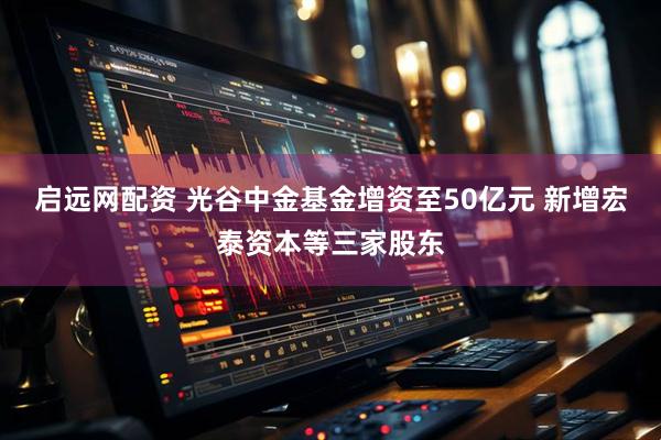 启远网配资 光谷中金基金增资至50亿元 新增宏泰资本等三家股东