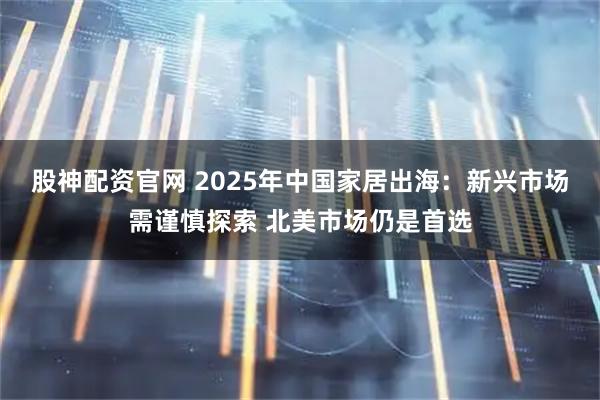 股神配资官网 2025年中国家居出海:新兴市场需谨慎探索 北美市场仍是首选