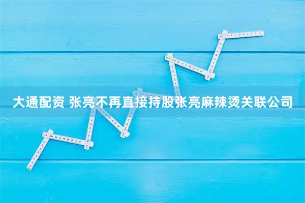 大通配资 张亮不再直接持股张亮麻辣烫关联公司