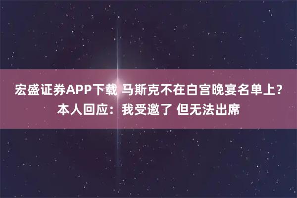宏盛证券APP下载 马斯克不在白宫晚宴名单上？本人回应：我受邀了 但无法出席