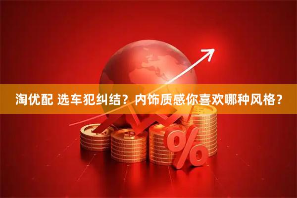 淘优配 选车犯纠结？内饰质感你喜欢哪种风格？