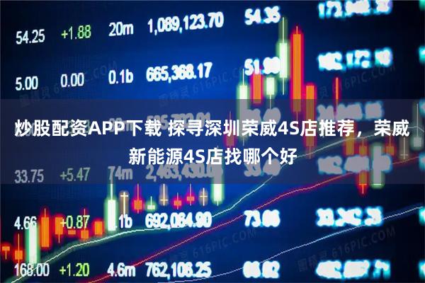 炒股配资APP下载 探寻深圳荣威4S店推荐，荣威新能源4S店找哪个好