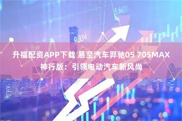 升福配资APP下载 易至汽车羿驰05 705MAX神行版：引领电动汽车新风尚